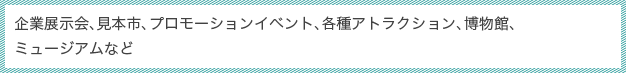 企業展示会、見本市、プロモーションイベント、各種アトラクション、博物館、ミュージアムなど