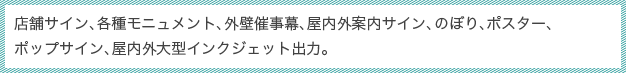 店舗サイン、各種モニュメント、外壁催事幕、屋内外案内サイン、のぼり、ポスター、ポップサイン、屋内外大型インクジェット出力。